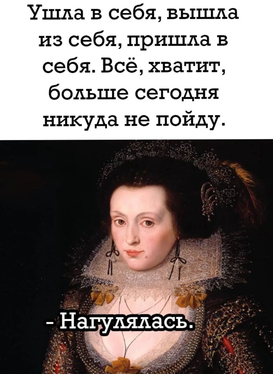 Ушла в себя, вышла из себя, пришла в себя. Всё, хватит, больше сегодня нигуда не пойду. - Нагулялась.