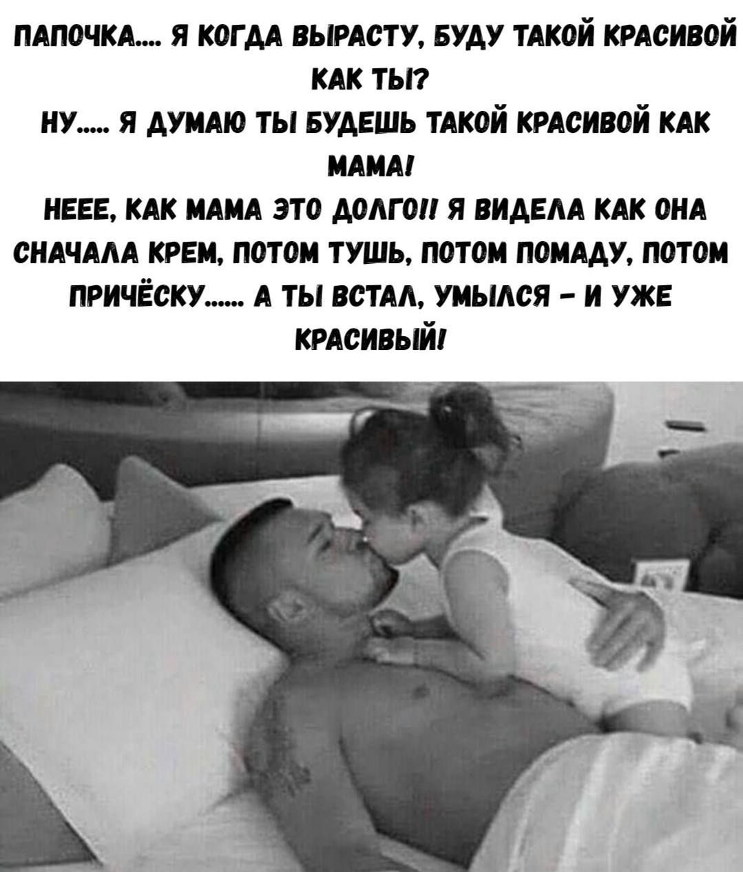 ПАПОЧКА..... Я КОГДА ВЫРАСТУ, БУДУ ТАКОЙ КРАСИВОЙ КАК ТЫ? НУ..... Я ДУМАЮ ТЫ БУДЕШЬ ТАКОЙ КРАСИВОЙ КАК МАМА! Неее, КАК МАМА ЭТО ДОЛГО Я ВИДЕЛА КАК ОНА СНАЧАЛА КРЕМ, ПОТОМ ТУШЬ, ПОТОМ ПОМАДУ, ПОТОМ ПРИЧЁСКУ...... А ТЫ ВСТАЛ, УМЫЛАСЬ - И УЖЕ КРАСИВЫЙ!