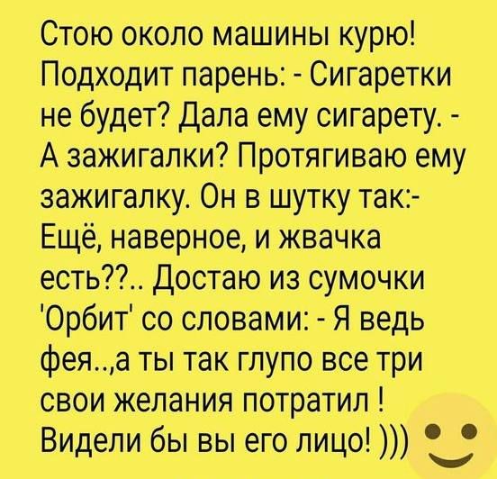 Стою около машины курю! Подходит парень: - Сигаретки не будет? Дала ему сигарету. - А зажигалки? Протягиваю ему зажигалку. Он в шутку так:- Ещё, наверное, и жвачка есть??.. Достаю из сумочки 'Орбит' со словами: - Я ведь фея..,а ты так глупо все три свои желания потратил ! Видели бы вы его лицо! )))