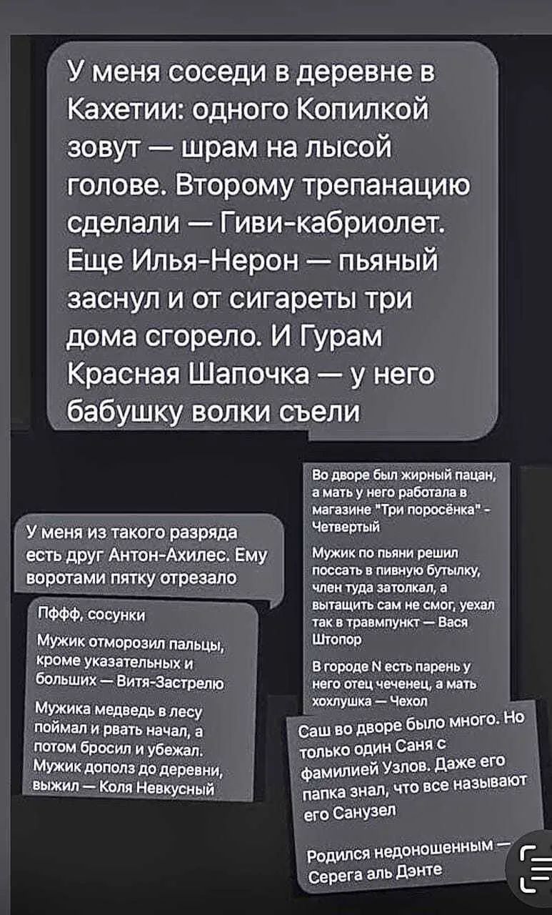 У меня соседи в деревне в Кахети: одного Копильк зовут — шрам на лысой голове. Второму сделали трепанацию — Гиви кабриолет. Ещё Илья-Нерон — пьяный заснул и от сигареты три дома сгорело. И Гурам Красная Шапочка — у него бабушку волки съели.
