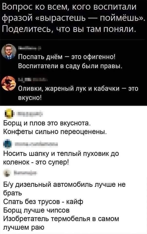 Вопрос ко всем, кого воспитали фразой «вырастешь — поймёшь». Поделитесь, что вы там поняли. Поспать днём — это офигенно! Воспитатели в саду были правы. Оливки, жареный лук и кабачки — это вкусно! Борщ и плов это вкусно. Конфеты сильно переоценены. Носить шапку и тёплый пуховик до колен — это супер! Б/у дизельный автомобиль лучше не брать. Спать без трусов — кайф. Борщ лучше чипсов. Изобретатель термобелья в самом лучшем раю