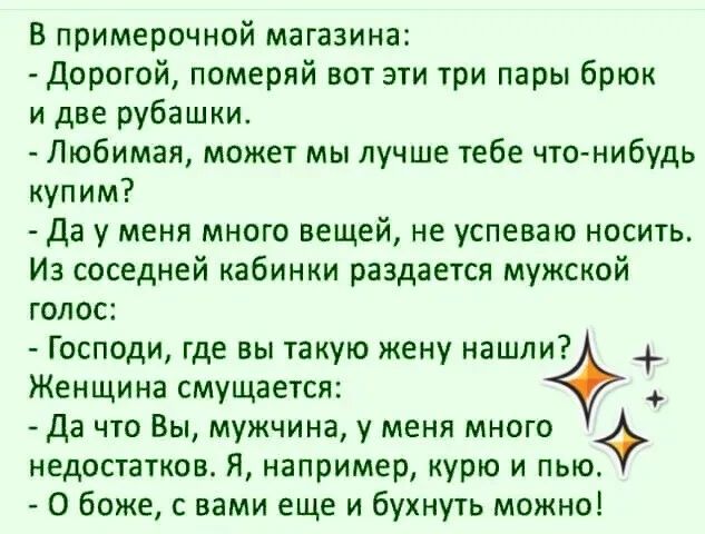 В примерочной магазине:
- Дорогой, померяй вот эти три пары брюк и две рубашки.
- Любимая, может мы лучше тебе что-нибудь купим?
- Да у меня много вещей, не успеваю носить. Из соседней кабинки раздается мужской голос:
- Господи, где вы такую жену нашли?
Женщина смеется:
- Да что Вы, мужчина, у меня много недостатков. Я, например, курю и пью.
- О боже, с вами еще и бухнуть можно!