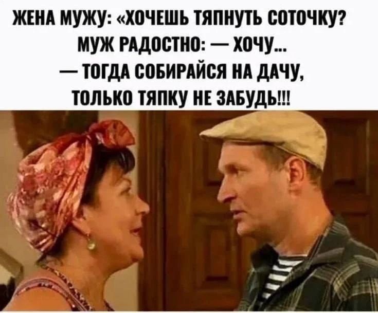 ЖЕНА МУЖУ: «ХОЧЕШЬ ТЯПНУТЬ СОТОЧКУ? МУЖ РАДОСТНО: — ХОЧУ... — ТОГДА СОБИРАЙСЯ НА ДАЧУ, ТОЛЬКО ТЯПКУ НЕ ЗАБУДЬ!!!»