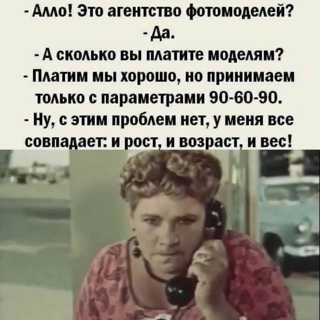 - Алло! Это агентство фотомоделей?
- Да.
- А сколько вы платите моделям?
- Платим мы хорошо, но принимаем только с параметрами 90-60-90.
- Ну, с этим проблем нет, у меня все совпадает: и рост, и возраст, и вес!