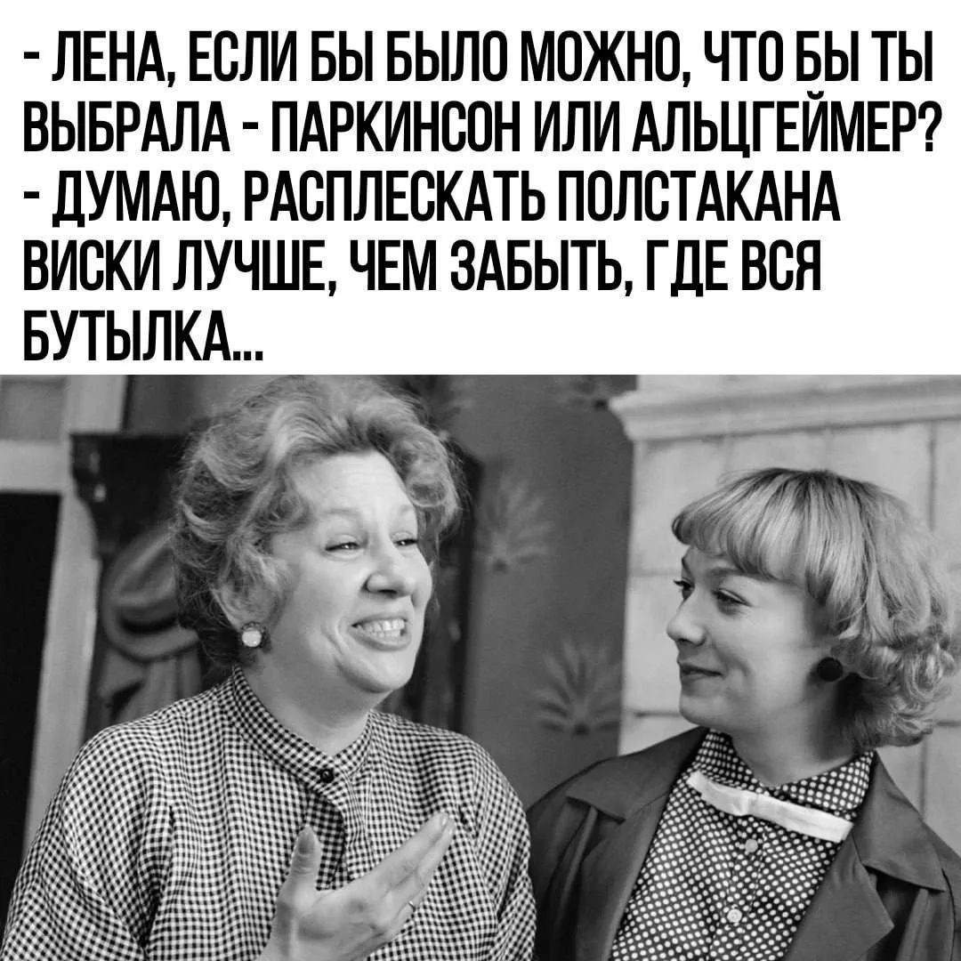 ЛЕНА, ЕСЛИ БЫ БЫЛО МОЖНО, ЧТО БЫ ТЫ ВЫБРАЛА - ПАРКИНСОН ИЛИ АЛЬЦГЕЙМЕР? ДУМАЮ, РАСПЛЕСКАТЬ ПОЛСТАКАНА ВИСКИ ЛУЧШЕ, ЧЕМ ЗАБЫТЬ, ГДЕ ВСЯ БУТЫЛКА...