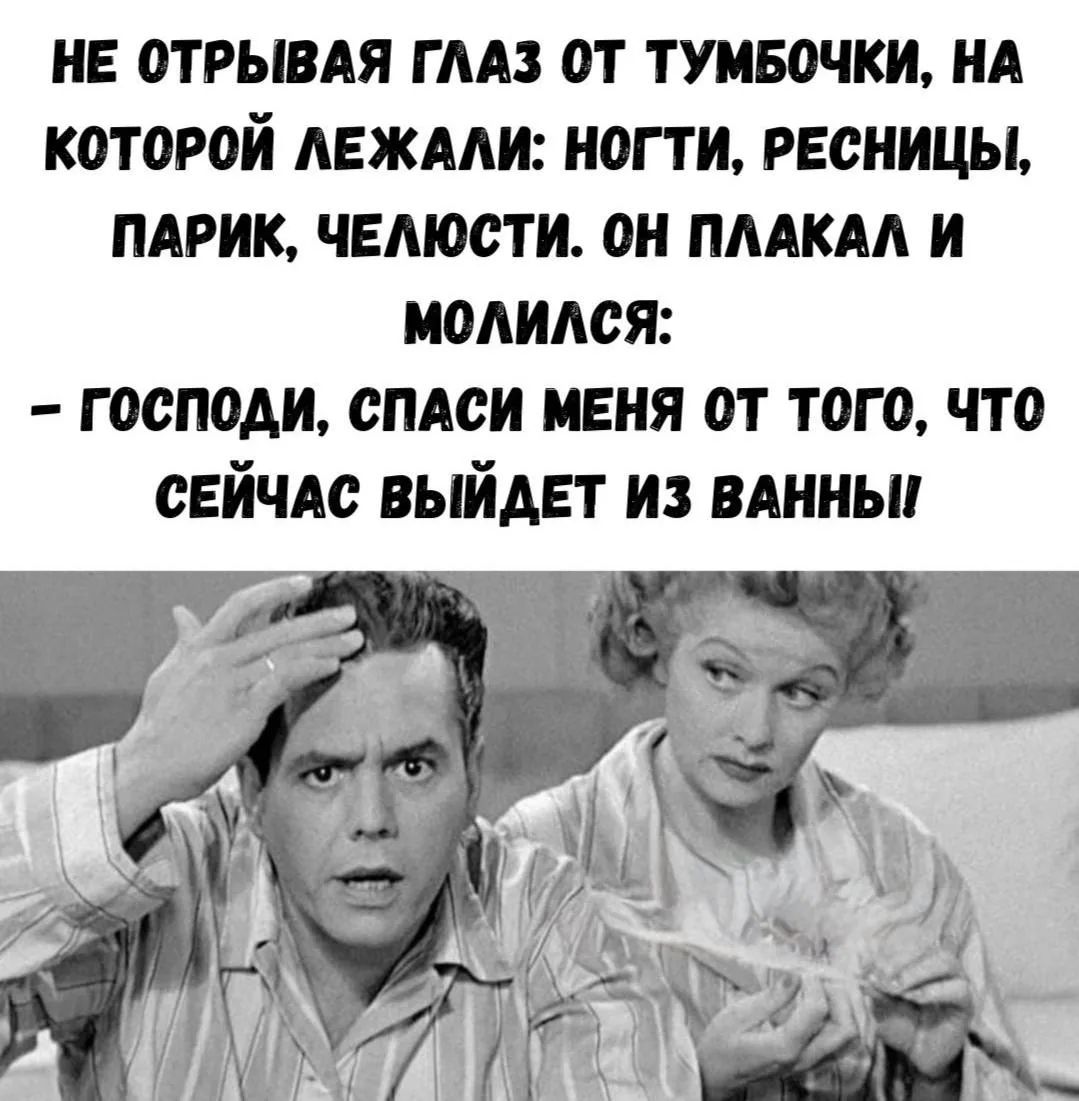 НЕ ОТРЫВАЯ ГЛАЗ ОТ ТУМБОЧКИ, НА КОТОРОЙ ЛЕЖАЛИ: НОГТИ, РЕСНИЦЫ, ПАРИК, ЧЕЛЮСТИ. ОН ПЛАКАЛ И МОЛИЛСЯ:
– ГОСПОДИ, СПАСИ МЕНЯ ОТ ТОГО, ЧТО СЕЙЧАС ВЫЙДЕТ ИЗ ВАННЫ!!