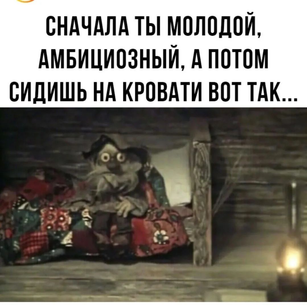СНАЧАЛА ТЫ МОЛОДОЙ, АМБИЦИОЗНЫЙ, А ПОТОМ СИДИШЬ НА КРОВАТИ ВОТ ТАК...