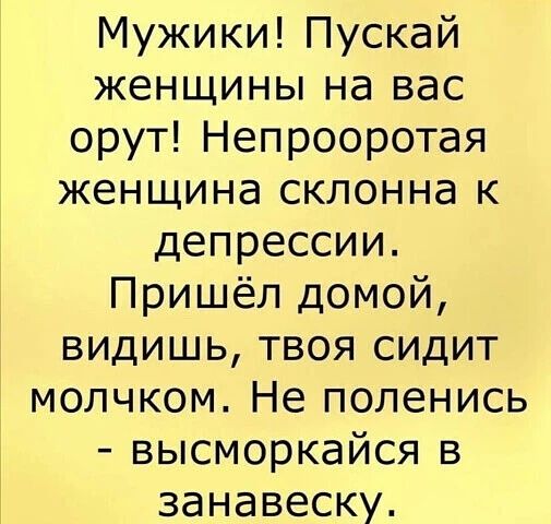 Мужики! Пускай женщины на вас орут! Непрооротая женщина склонна к депрессии. Пришёл домой, видишь, твоя сидит молчком. Не поленись - высморкайся в занавеску.