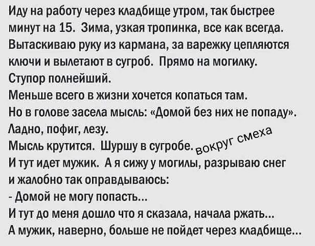 Иду на работу через кладбище утром, так быстрее минут на 15. Зима, узкая тропинка, все как всегда. Вытаскиваю руку из кармана, за варежку цепляются ключи и вылетают в сугроб. Прямо на могилку. Ступор полнейший. Меньше всего в жизни хочется копаться там. Но в голове засела мысль: «Домой без них не попаду». Ладно, пофиг, лезу. Мысль крутится. Шуршу