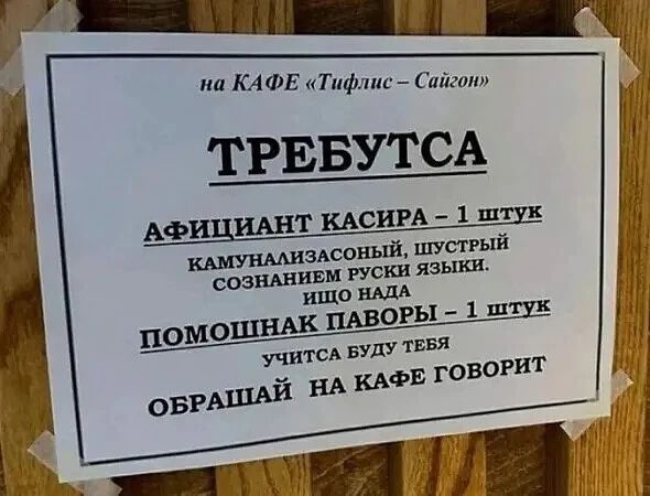 на КАФЕ «Тифлис – Сайгон» ТРЕБУТСА АФИЦИАНТ КАСИРА – 1 ШТУК КАМУНАЛИЗАСОНЫЙ, ШУСТРЫЙ СОЗНАНИЕМ РУСКИ ЯЗЫКИ. ИЩО НАДА ПОМОШНАК ПАВОРЫ – 1 ШТУК УЧИТСА БУДУ ТЕБЯ ОБРАЩАЙ НА КАФЕ ГОВОРИТ