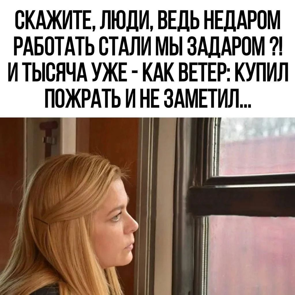 СКАЖИТЕ, ЛЮДИ, ВЕДЬ НЕДАРОМ РАБОТАТЬ СТАЛИ МЫ ЗАДАРОМ ?! И ТЫСЯЧА УЖЕ - КАК ВЕТЕР: КУПИЛ ПОЖРАТЬ И НЕ ЗАМЕТИЛ...