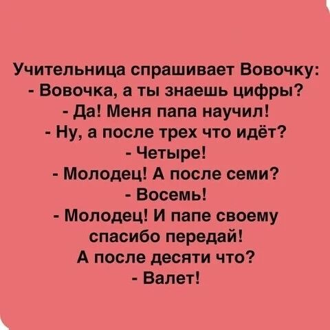 Учительница спрашивает Вовочку:
- Вовочка, а ты знаешь цифры?
- Да! Меня папа научил!
- Ну, а после трех что идёт?
- Четыре!
- Молодец! А после семи?
- Восемь!
- Молодец! И папе своему спасибо передай!
А после десяти что?
- Валет!