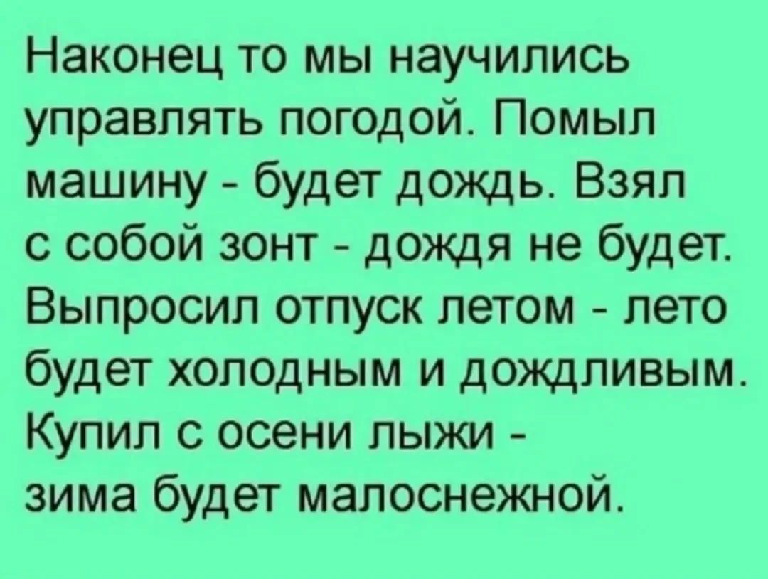 Наконец то мы научились управлять погодой. Помыл машину - будет дождь. Взял с собой зонт - дождя не будет. Выпросил отпуск летом - лето будет холодным и дождливым. Купил с осени лыжи - зима будет малоснежной.