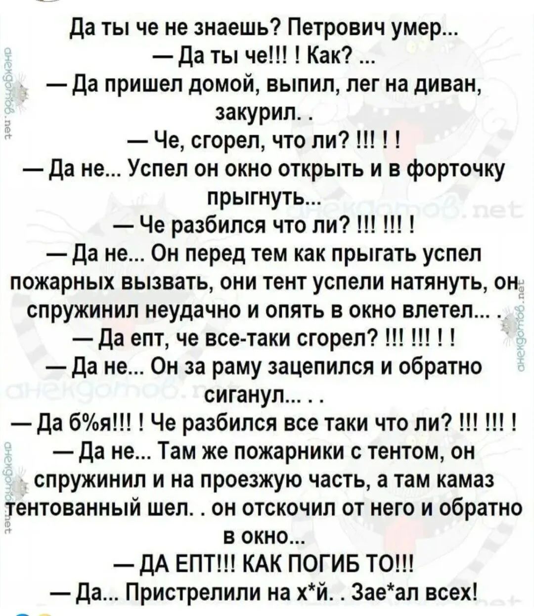 Да ты че не знаешь? Петрович умер...
— Да ты че!!! Как? ...
— Да пришел домой, выпил, лег на диван, закурил...
— Че, сгорел, что ли? !!! ! !
— Да не... Успел он окно открыть и в форточку прыгнуть...
— Че разбился что ли? !!! ! !
— Да не... Он перед тем как прыгать успел пожарных вызвать, они тент успели натянуть, он спружинил неудачно и опять в