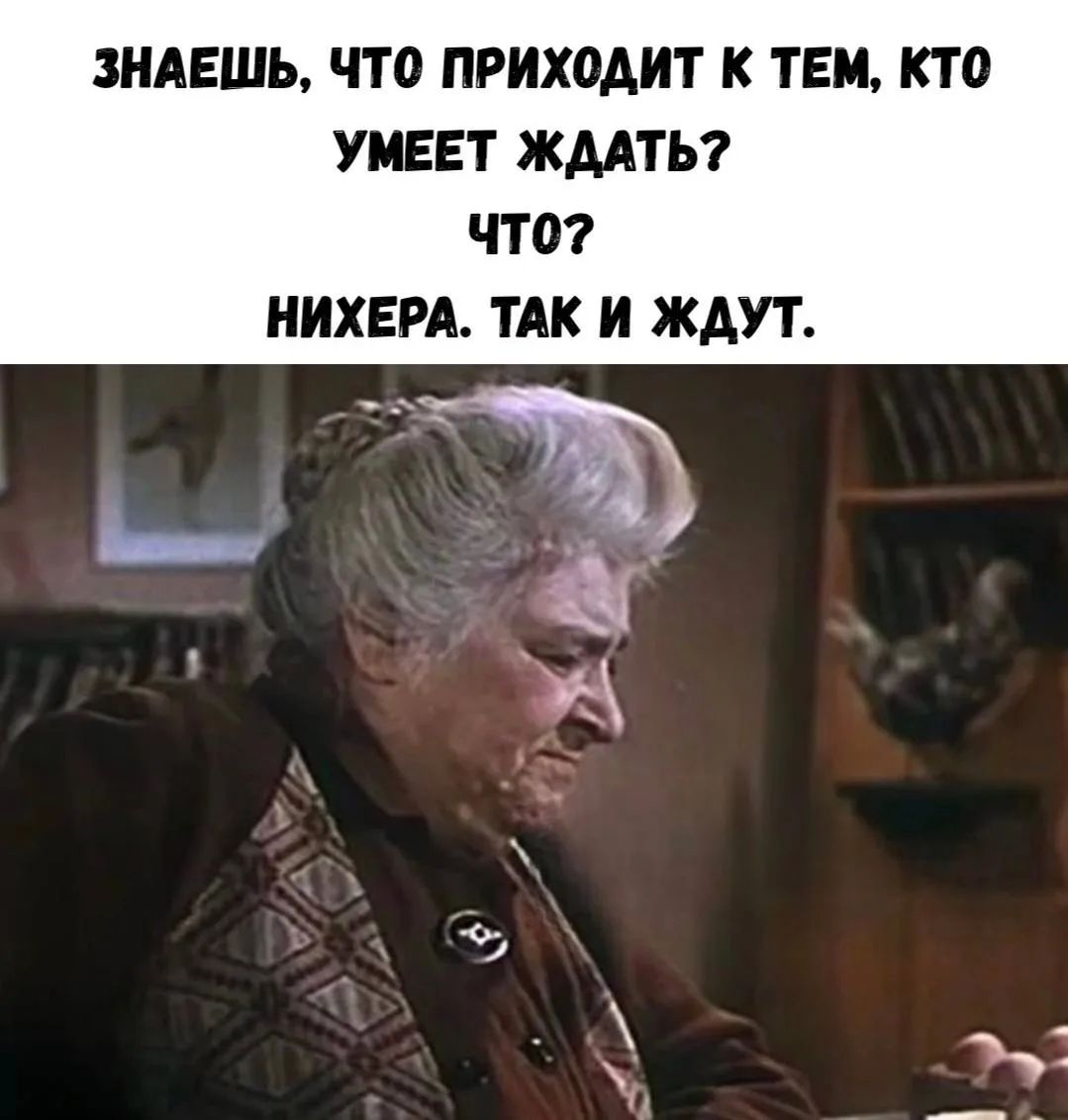 ЗНАЕШЬ, ЧТО ПРИХОДИТ К ТЕМ, КТО УМЕЕТ ЖДАТЬ? ЧТО? НИХЕРА. ТАК И ЖДУТ.