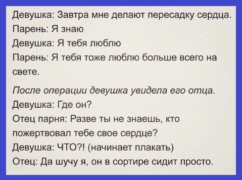 Девушка Завтра мне депают пересадку сердца Парень Я знаю Девушка Я тебя люблю Парень Я тебя тоже люблю больше всего на свете После операции девушка увидела его отца девушка Где он Отец парня Разве ты не знаешь кто пожертвовал тебе свое сердце Девушка ЧТО начинает плакать Отец да шучу я он в сортире сидит просго