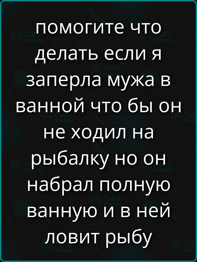 помогите что делать если я заперла мужа в ванной что бы он не ходил на рыбалку но он набрал полную ванную и в ней ловит рыбу