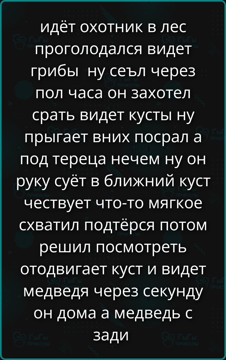 идёт охотник в лес проголодался видет грибы ну сел через пол часа он захотел срать видет кусты ну прыгает в них посрал а под tereца нечем ну он руку суёт в ближний куст честует что-то мягкое схватил подтёрся потом решил посмотреть отодвигaет куст и видет медведя через секунду он дома а медведь сзади