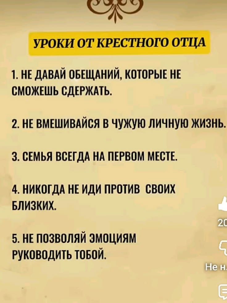 УРОКИ ОТ КРЕСТНОГО ОТЦА\n1. НЕ ДАВАЙ ОБЕЩАНИЙ, КОТОРЫЕ НЕ СМОЖЕШЬ СДЕРЖАТЬ.\n2. НЕ ВМЕШИВАЙСЯ В ЧУЖУЮ ЛИЧНУЮ ЖИЗНЬ.\n3. СЕМЬЯ ВСЕГДА НА ПЕРВОМ МЕСТЕ.\n4. НИКОГДА НЕ ИДИ ПРОТИВ СВОИХ БЛИЗКИХ.\n5. НЕ ПОЗВОЛЯЙ ЭМОЦИЯМ РУКОВОДИТЬ ТВОЙ.