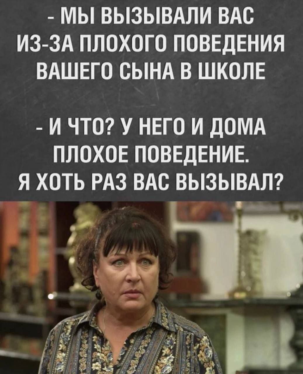 - МЫ ВЫЗЫВАЛИ ВАС ИЗ-ЗА ПЛОХОГО ПОВЕДЕНИЯ ВАШЕГО СЫНА В ШКОЛЕ
- И ЧТО? У НЕГО И ДОМА ПЛОХОЕ ПОВЕДЕНИЕ. Я ХОТЬ РАЗ ВАС ВЫЗЫВАЛ?