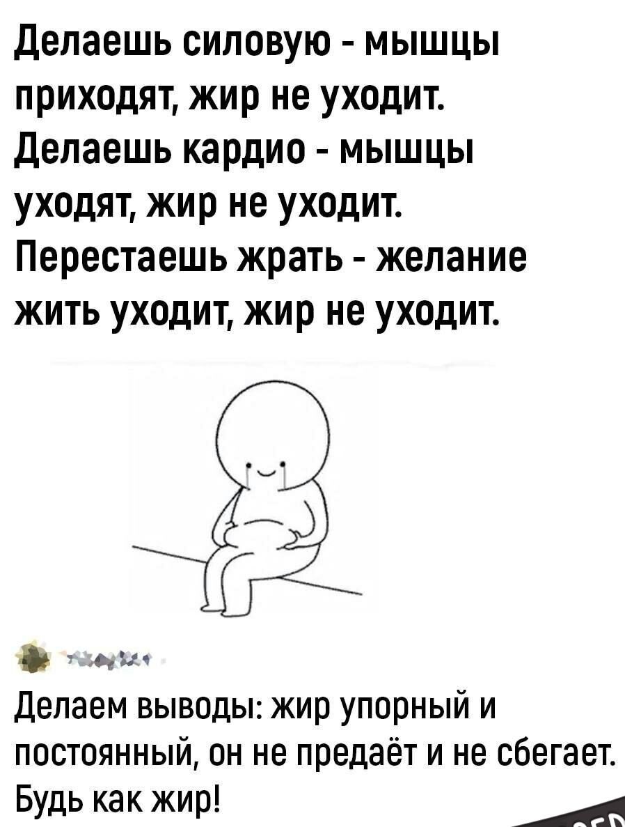 Делаешь силовую - мышцы приходят, жир не уходит. Делаешь кардио - мышцы уходят, жир не уходят. Перестаешь жрать - желание жить уходит, жир не уходит. Делем выводы: жир упорный и постоянный, он не предаёт и не сбегает. Будь как жир!
