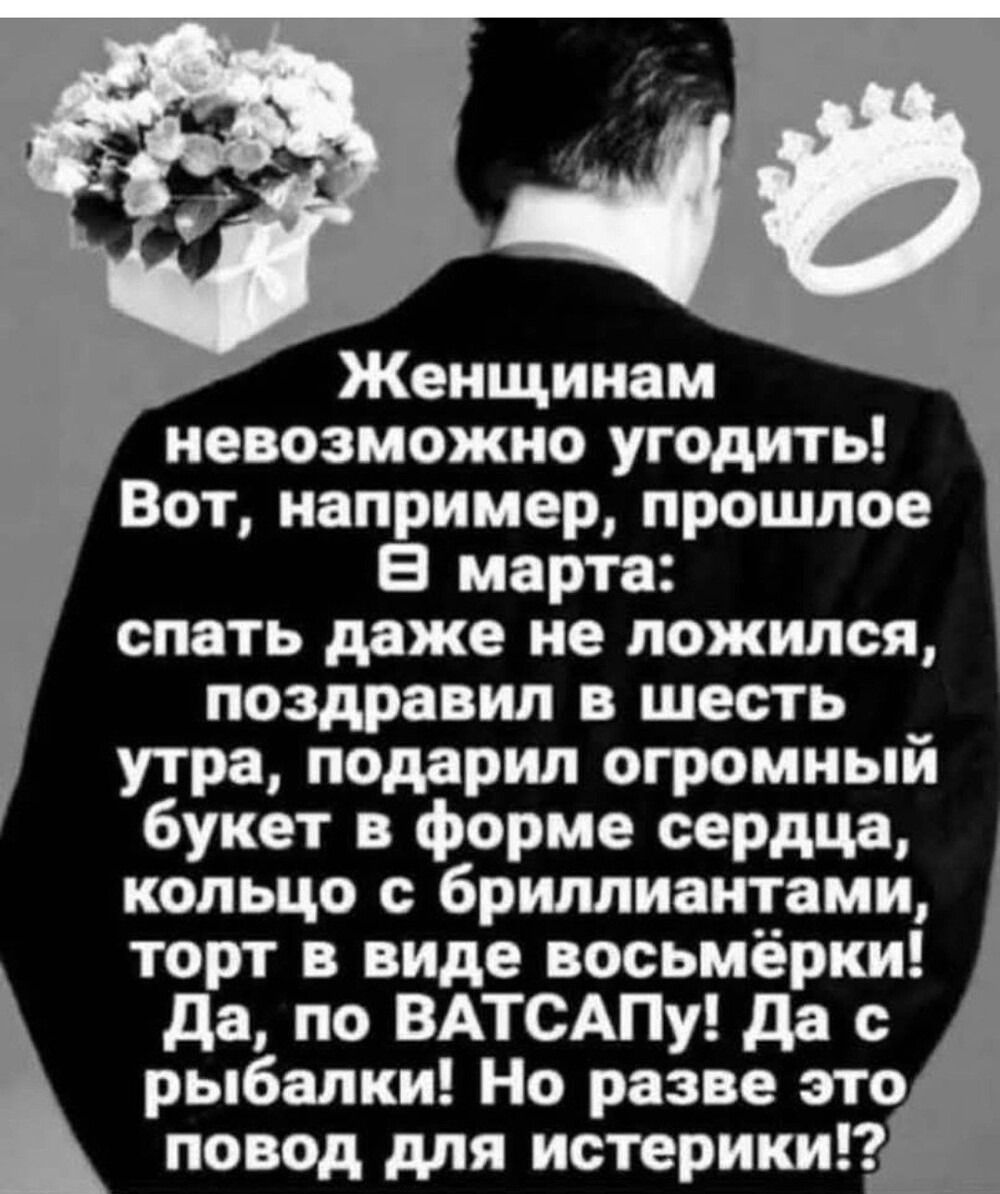 Женщинам невозможно угодить! Вот, например, прошедшее 8 марта: спать даже не ложился, поздравил в шесть утра, подарил огромный букет в форме сердца, кольцо с бриллиантами, торт в виде восьмёрки! Да, по ВАТСАПУ! Да с рыбалки! Но разве это повод для истерики!?