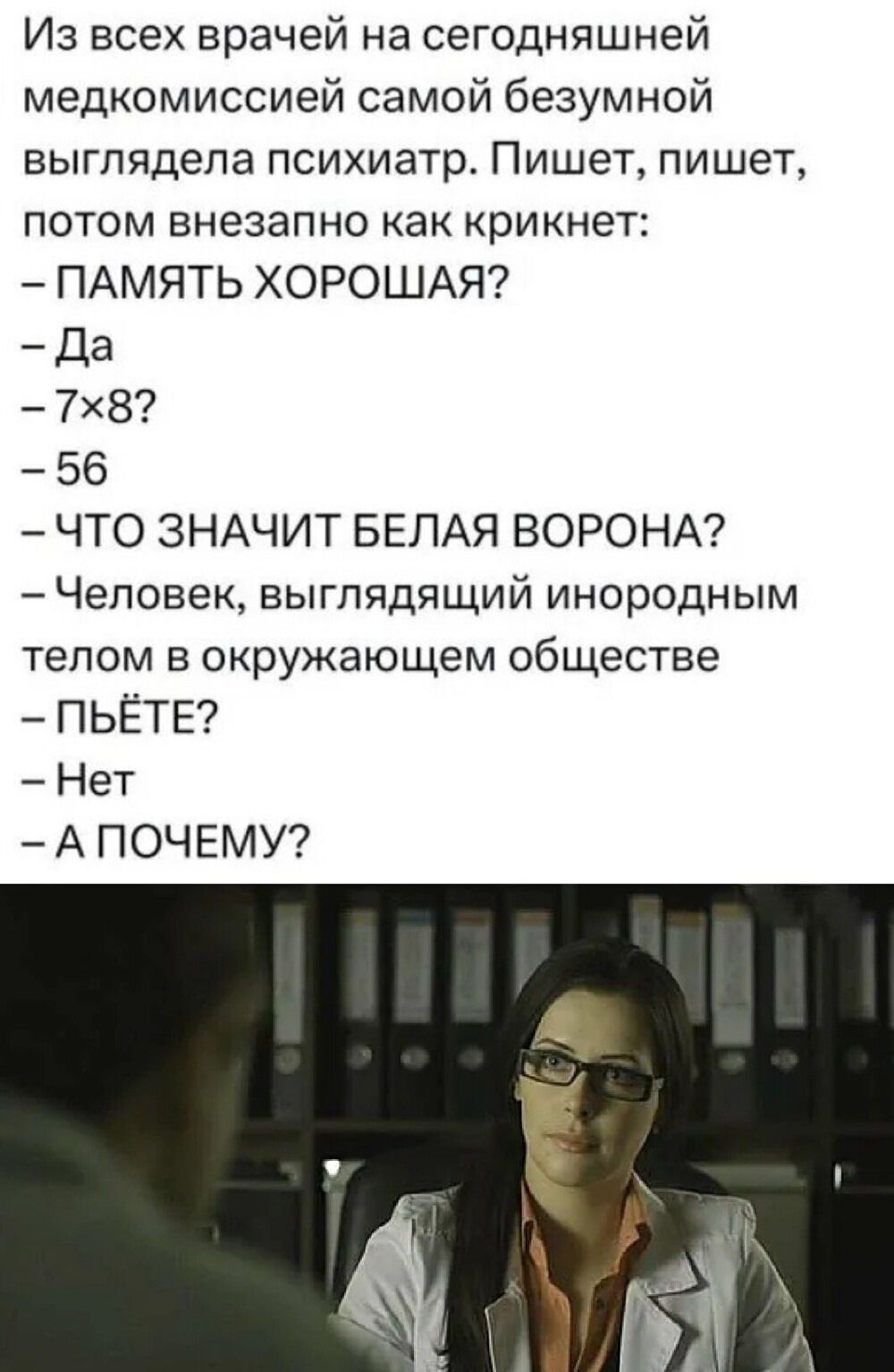 Из всех врачей на сегодняшней медкомиссией самой безумной выглядела психиатр. Пишет, пишет, потом внезапно как крикнет: – ПАМЯТЬ ХОРОШАЯ? – Да – 7×8? – 56 – ЧТО ЗНАЧИТ БЕЛАЯ ВОРОНА? – Человек, выглядящий инородным телом в окружающем обществе – ПЬЁТ? – Нет – А ПОЧЕМУ?