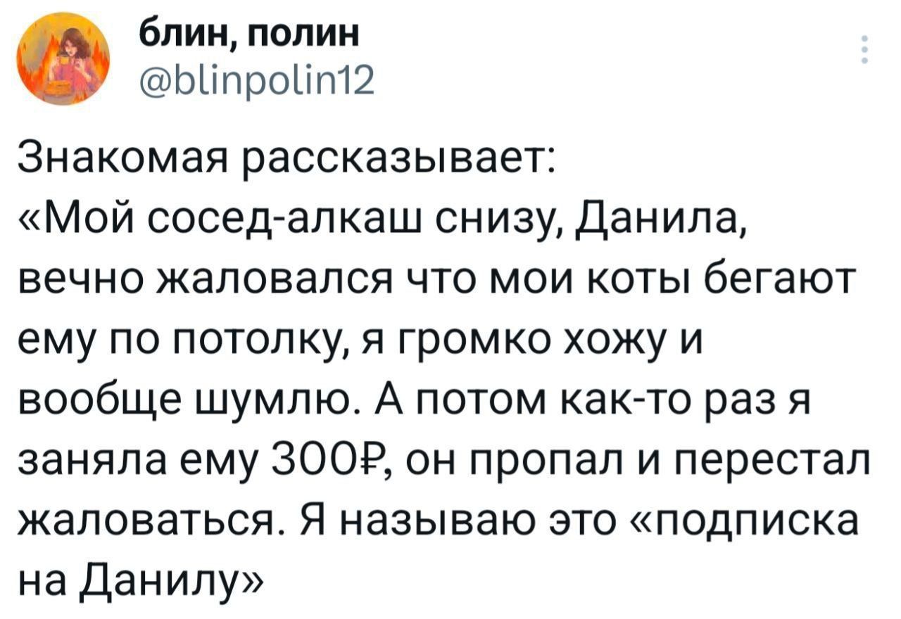 Знакомая рассказывает: «Мой сосед-алкаш снизу, Данила, вечно жалуется что мои коты бегают ему по потолку, я громко хожу и вообще шумлю. А потом как-то раз я занял ему 300₽, он пропал и перестал жаловаться. Я называю это «подписка на Данилу»»