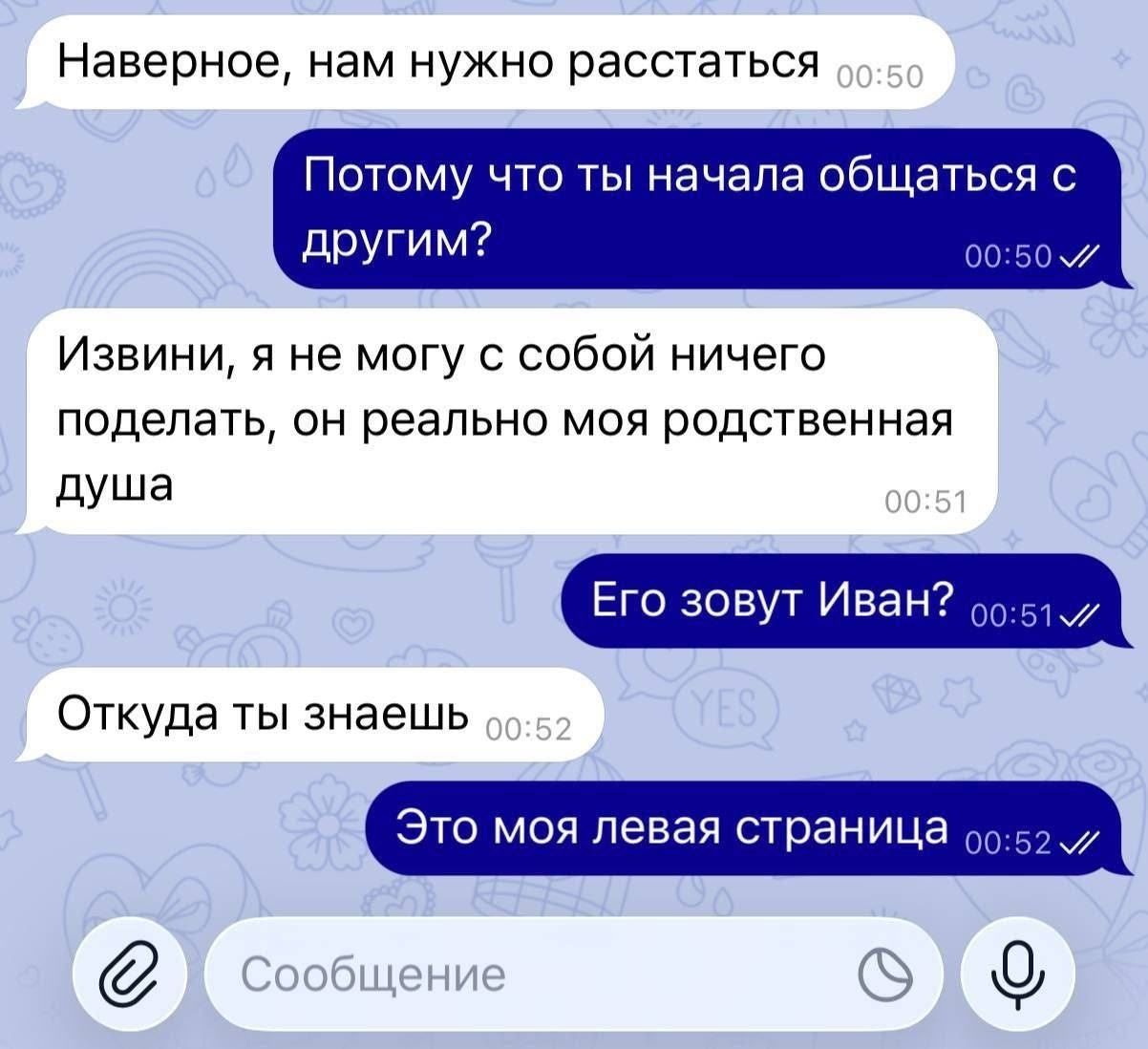Наверное, нам нужно расстаться
Потому что ты начала общаться с другим?
Извиняй, я не могу с собой ничего поделать, он реально моя родственная душа
Его зовут Иван?
Откуда ты знаешь
Это моя левая страница