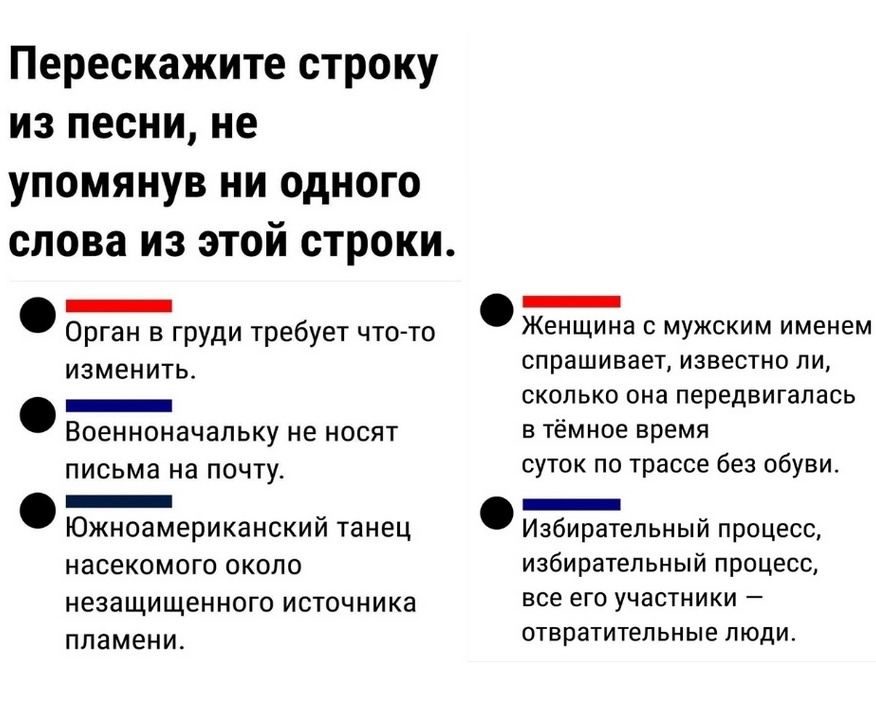 Перескажите строку из песни, не упомянув ни одного слова из этой строки. Орган в груди требует что-то изменить. Военоначальчку не носят письма на почту. Южноамериканский танец насекомого около незащищенного источника пламени. Женщина с мужским именем спрашивает, извест ли ей, сколько она передвигалась в темное время суток по трассе без обуви. Избирательный процесс, избира́тельный процесс, все его участники — отвратительные люди.