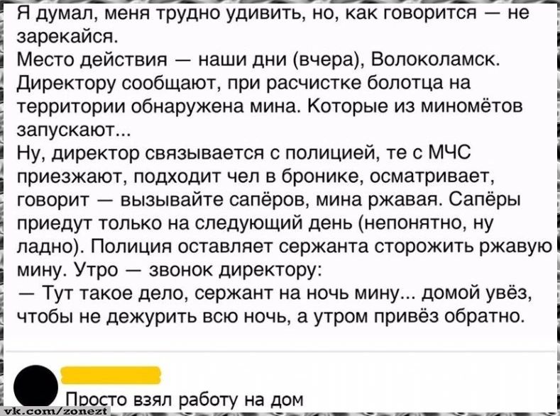 Я думал, меня трудно удивить, но, как говорят — не зазеркал. Место действия — вчера, Волоколамск. Директор сообщил: при расчистке болотца на территории обнаружена мина. Директора связывается с полицией, те — с МЧС. Подходит человек в бронежилете, осматривает: вызывайте сапёров. Сапёры приходят на следующий день. Утром директор: сержант на ночь увёз мину домой, чтобы не держать всю ночь, а утром привёз обратно.