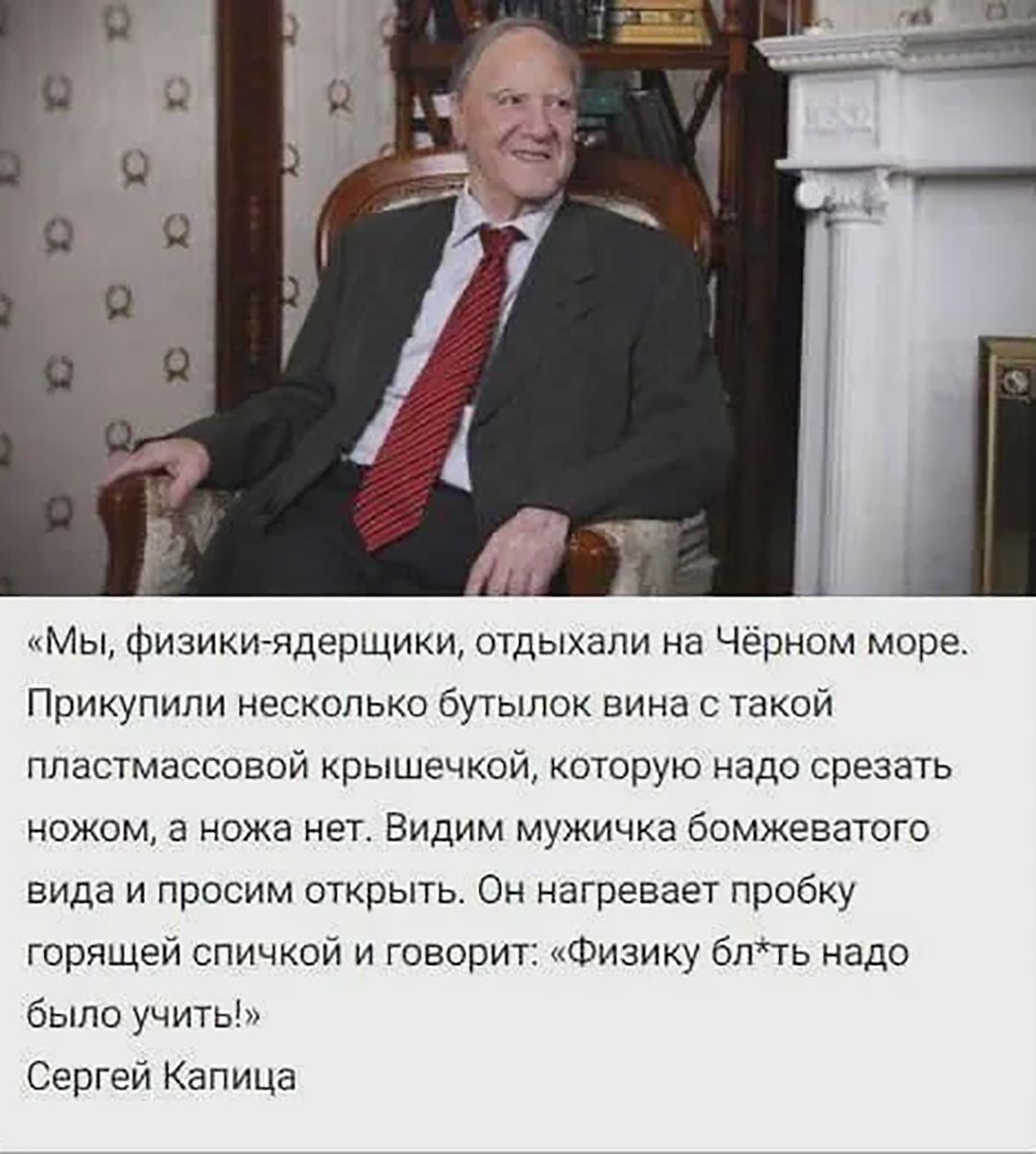 «Мы, физики-ядерщики, отдыхали на Чёрном море. Прикупили несколько бутылок вина с такой пластмассовой крышечкой, которую надо срезать ножом, а ножа нет. Видим мужичка бомбезного вида и просим открыть. Он нагревает пробку горячей спичкой и говорит: «Физику бл*ть надо было учить!». Сергей Капица