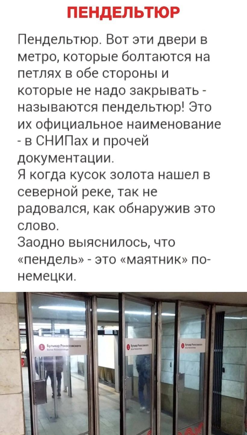 Пендельтьюр. Вот эти двери в метро, которые болтаются на петлях в обе стороны и которые не надо закрывать - называются пендельтьюр! Это их официальное наименование - в СНиПах и прочей документации. Я когда кусок золота нашел в северной реке, так не радовался, как обнаружив это слово. Заодно выяснилось, что «пендель» - это «маятник» по-немецки.