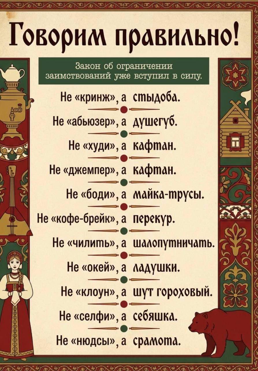 Говорим правильно! Закон об ограничении заимствований уже вступил в силу. Не «криндж», а стыдоба. Не «абьюзер», а душегуб. Не «худи», а кафтан. Не «джемпер», а кафтан. Не «боди», а майка-трусы. Не «кофе-брейк», а перекур. Не «чильить», а шалопутничать. Не «оке́й», а ладушки. Не «клоун», а шут гороховый. Не «селфи», а себяшка. Не «нюдсы», а срамота.