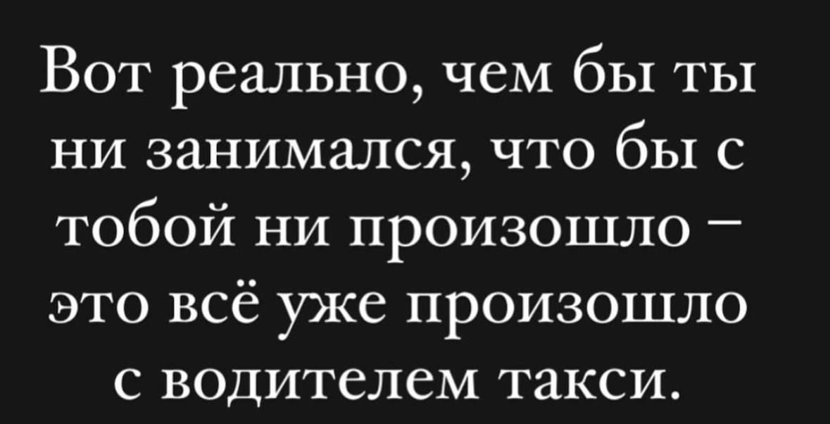 Вот реально, чем бы ты ни занимался, что бы с тобой ни происходило – это всё уже произошло с водителем такси.