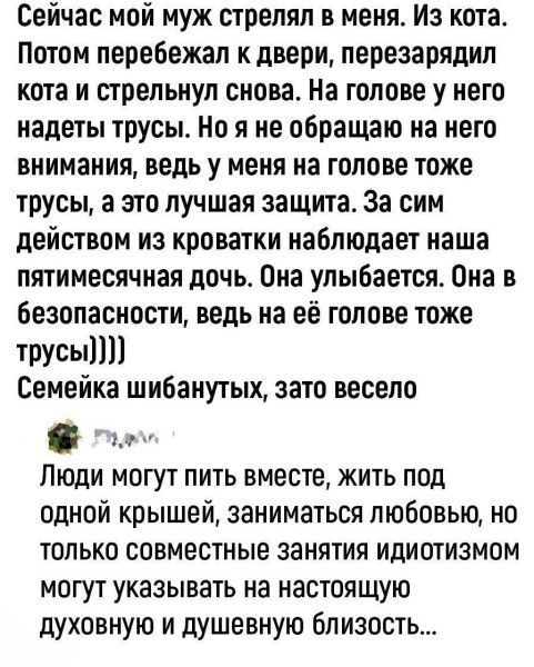Сейчас мой муж стрелял в меня. Потом перебежал к двери, перезарядил кота и стрельнул снова. На голове у него надеты трусы. Но я не обращаю на него внимания, ведь у меня на голове тоже трусы, а это лучшая защита. За сим действом из кровати наблюдает наша пятимесячная дочь. Она улыбается. Она в безопасности, ведь на её голове тоже трусы))) Семейка шибанутых, зато весело. Люди могут пить вместе, жить под одной крышей, заниматься любовью, но только совместные занятия идиотизмом могут указывать на настоящую духовную и душевную близость...