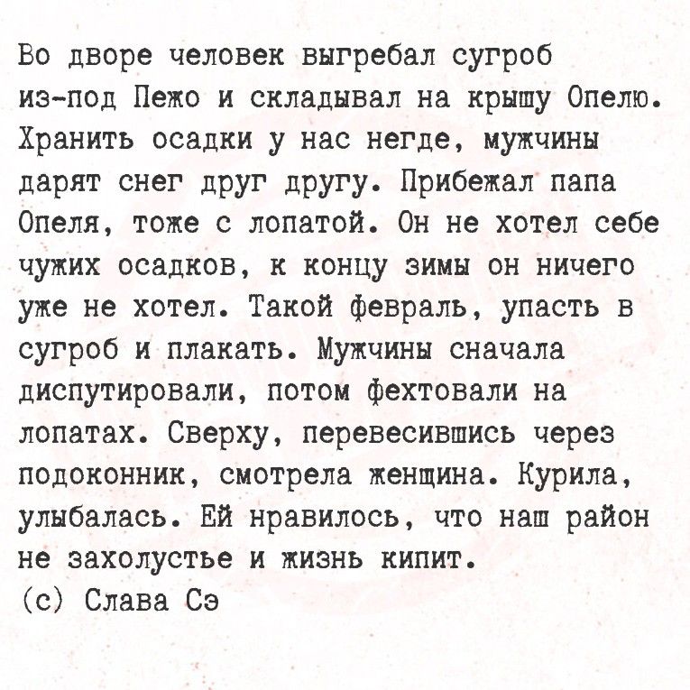 Во дворе человек выгребал сугроб из-под Пеко и складивал на крышу Опело. Прибежал папа Опеля, тоже с лопатой. Он не хотел себе чужих осадков, к концу зимы он ничего уже не хотел. Такой февраль, упасть в сугроб и плакать. Мужчины сперва диспутировали, потом фехтовали на лопатах. Ей нравилось, что наш район не захолустье и жизнь кипит.