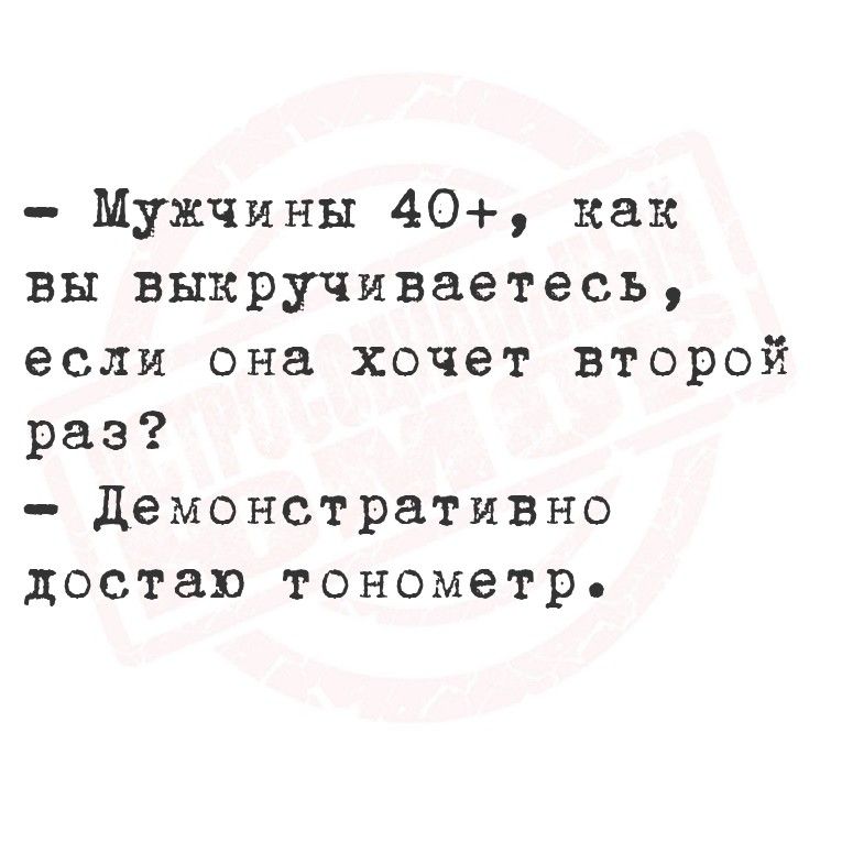- Мужчины 40+, как вы выкручиваетесь, если она хочет второй раз? - Демонстративно достал тонометр.