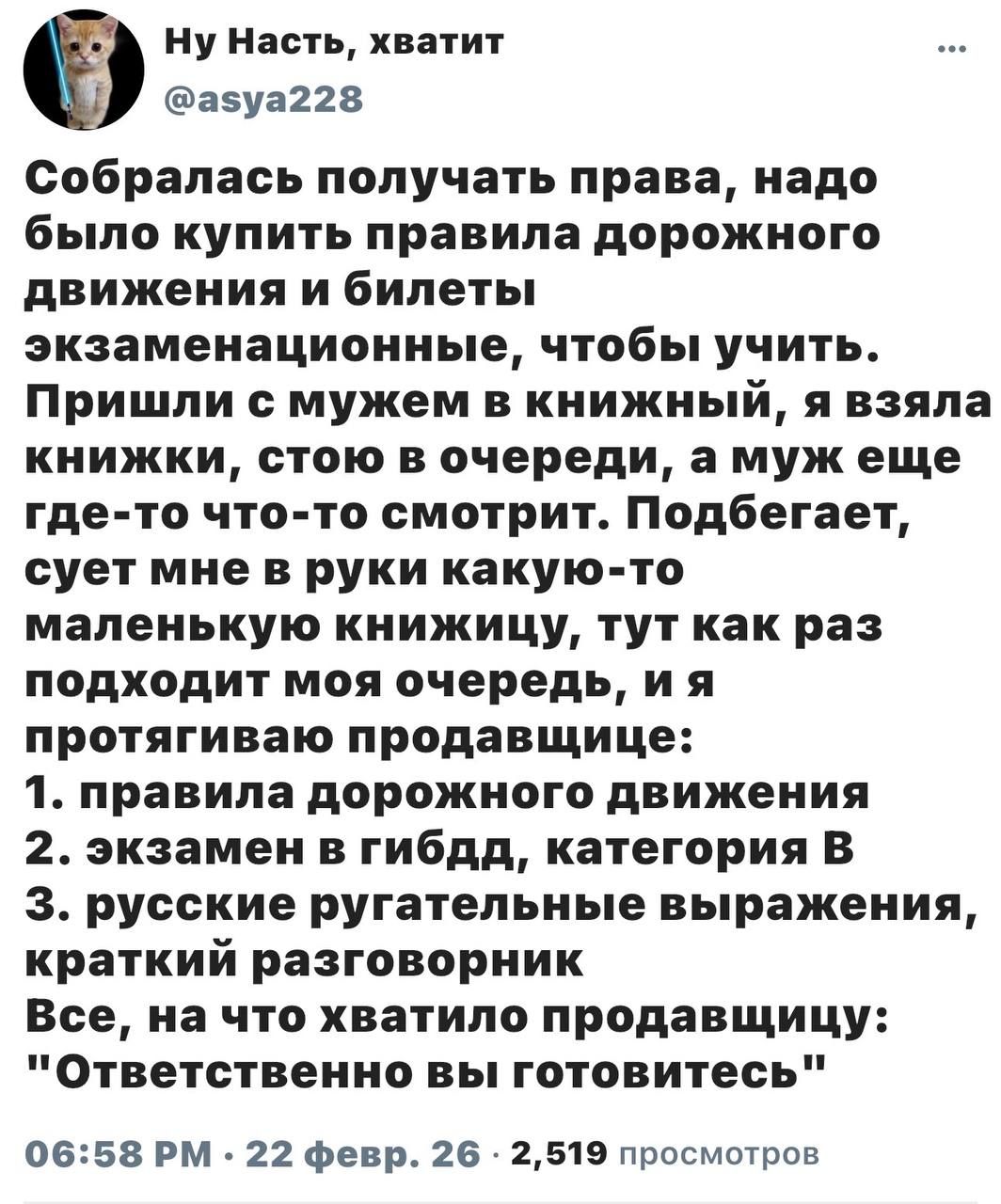 Собралась получать права, надо было купить правила дорожного движения и билеты экзаменационные, чтобы учить. Пришла с мужем в книжный, я взяла книжки, стою в очереди, а муж еще где-то смотрит. Подбегает, сует мне в руки какую-то маленькую книжку, тут как раз подходит моя очередь, и я протягиваю продавцу:
1. правила дорожного движения
2. экзамен в гибдд, категория В
3. русские ругательные выражения, краткий разговорник
Все, на что хватило продавцу: 