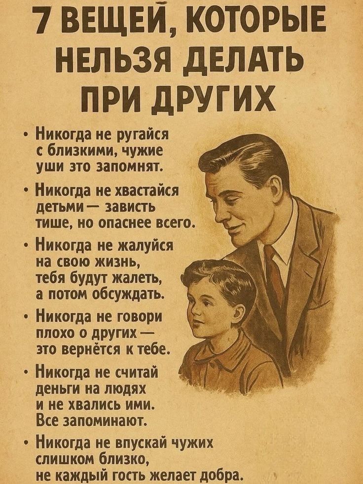 7 вещей, которые нельзя делать при других
- Никогда не ругайся с близкими, чужие уши это запомнят.
- Никогда не хвастайся детьми — зависть тихше, но опаснее всего.
- Никогда не жалуйся на свою жизнь, тебя будут жалеть, а потом обсуждать.
- Никогда не говори плохо о других — это вернётся к тебе.
- Никогда не считай деньги на людях и не хвались ими. Все запоминают.
- Никогда не впускай чужих слишком близко, не каждый гость желает добра.