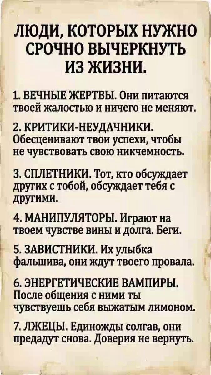 ЛЮДИ, КОТОРЫХ НУЖНО СРОЧНО ВЫЧЕРКНУТЬ ИЗ ЖИЗНИ. 1. ВЕЧНЫЕ ЖЕРТВЫ. Они питаются твоей жалостью и ничего не меняют. 2. КРИТИКИ-НЕУДАЧНИКИ. Обесценивают твои успехи, чтобы не чувствовать свою никчемность. 3. СПЛЕТНИКИ. Тот, кто обсуждает других с тобой, обсуждает тебя с другими. 4. МАНИПУЛЯТОРЫ. Играют на твоем чувстве вины и долга. Беги. 5. ЗАВИСТНИКИ. Их улыбка фальшива, они ждут твоего провала. 6. ЭНЕРГЕТИЧЕСКИЕ ВАМПИРЫ. После общения с ними ты чувствуешь себя выжатым лимоном. 7. ЛЖЕЦЫ. Единожды солгав, они предадут снова. Доверия не вернуть.