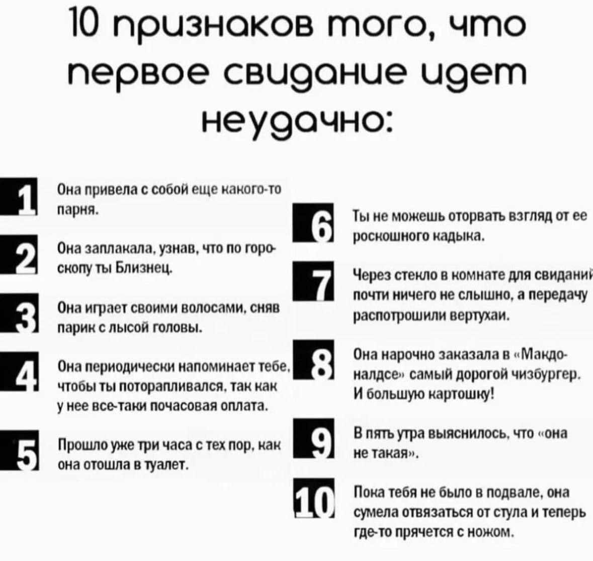 10 признаков того, что первое свидание идет неудачно:
1. Она привела с собой еще какого-то парня.
2. Она заплакала, узнав, что по гороскопу ты Близнец.
3. Она играет своими волосами, сняв парик с лысой головы.
4. Она периодически напоминает тебе, чтобы ты поторопливался, так как у нее все-таки почасовая оплата.
5. Прошло уже три часа с тех пор, как