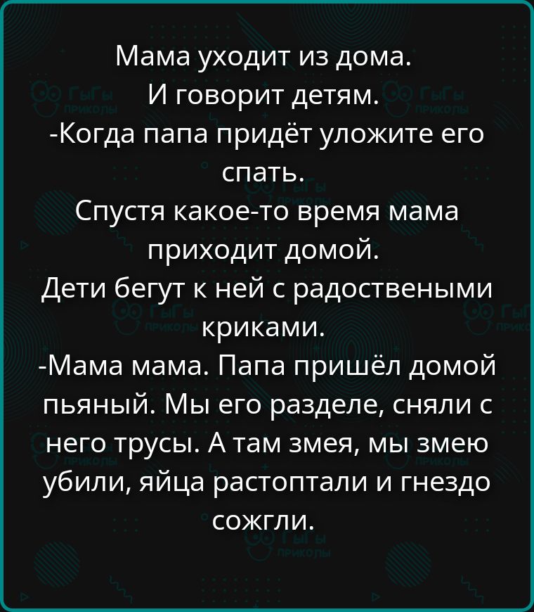 Мама уходит из дома. И говорит детям. -Когда папа придёт уложите его спать. Спустя какое-то время мама приходит домой. Дети бегут к ней с радостными криками. -Мама мама. Папа пришёл домой пьяный. Мы его разделе, сняли с него трусы. А там змея, мы змею убили, яйца растоптали и гнездо сожгли.