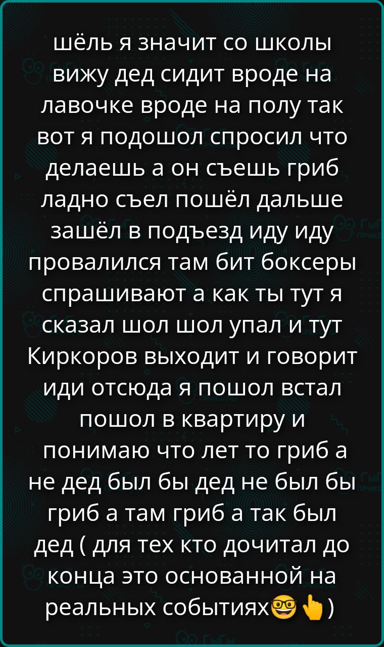шёл я значит со школы вижу дед сидит вроде на лавочке вроде на полу так вот я подошёл спросил что делаешь а он съешь гриб ладно съел пошёл дальше зашёл в подъезд иду иду провалился там бит боксеры спрашивают а как ты тут я сказал шол шол упал и тут Киркоров выходит и говорит иди отсюда я пошол встал пошол в квартиру и понимаю что лет то гриб а не