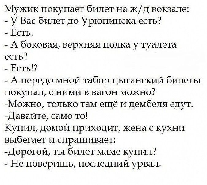 Мужик покупает билет на к д вокзале У Вас билет до Урюпинска есть Есть А боковая верхняя полка у туалета естъ Есть А передо мной табор цыганский билеты покупал с НИМИ в вагон можно М0кно только там ещё и дембеля едут Даваите само то Купил домой приходит жена с кухни выбегает и спрашивает Дорогои ты билет маме купил Не поверишь последнии урвап