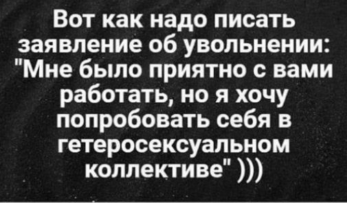 Вот как надо писать заявление об увольнении Мне было приятно с вами работать но я хочу попробовать себя в гетеросексуальном коллективе