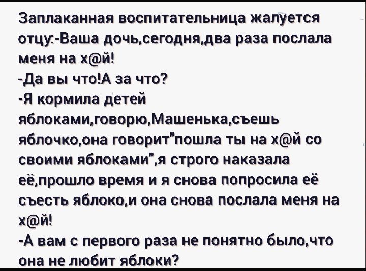 Заплаканная воспитательница жалуется отци Ваша дочьсегоднядва раза послала меня на хй да вы чтоА за что Я кормила детей яблокамиговорюМашенькасъешь яблочкоона говоритпошла ты на хй со своими яблокамия строю наказала еёлрошло время и я снова попросила её съесть яблоком она снова послала меня на хй А вам с первого раза не понятно былочто она не любит яблоки