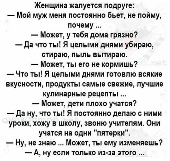 Женщина жалуется подруге Мой муж меня постоянно бьет не пойму почему Может у тебя дома грязно Да что ты Я целыми днями убираю стираю пыль вытираю Может ты его не кормишь Что ты Я целыми днями готовлю всякие вкусности продукты самые свежие лучшие кулинарные рецепты Может дети плохо учатся да ну что ты Я постоянно делаю с ними уроки хожу в школу звоню учителям Они учатся на одни пятерки Ну не знаю М