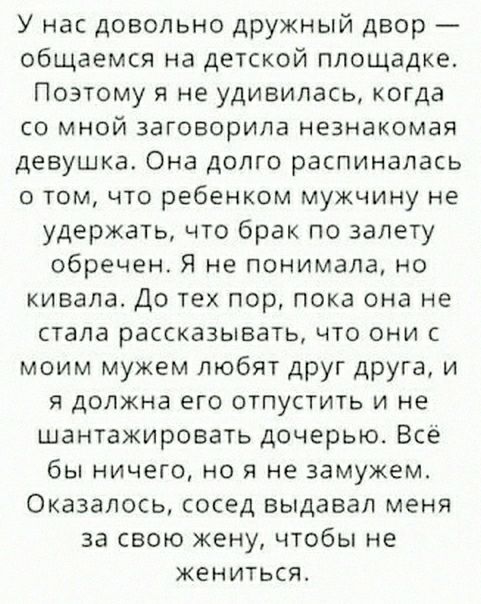 У нас довольно дружный двор общаемся на детской площадке Поэтому я не удивилась когда со мной заговорила незнакомая девушка Она долго распинапась о том что ребенком мужчину не удержать что брак по залету обречен Я не понимала но кивала До тех пор пока она не стала рассказывать что они с моим мужем любят друг друга и я должна его отпустить и не шантажировать дочерью Все бы ничего но я не замужем Ок