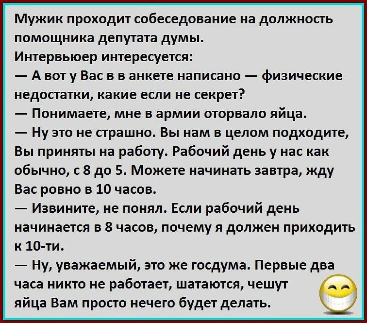 Мужик проходит собеседование на должность помощника депутата думы Интервьюер интересуется А вот у Вас в в анкете написано физические недостатки какие если не секрет Понимаете мне в армии оторвало яйца Ну это не страшно Вы нам в целом подходите Вы приняты на работу Рабочий день у нас как обычно с 8 до 5 Можете начинать завтра жду Вас ровно в 10 часов Извините не понял Если рабочий день начинается в